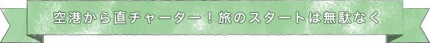 空港から直チャーター！旅のスタートは無駄なく